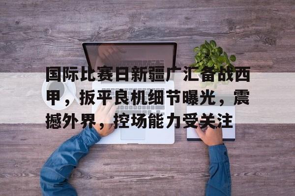 凯发体育入口 -关于国际比赛日新疆广汇备战西甲，扳平良机细节曝光，震撼外界，控场能力受关注的信息