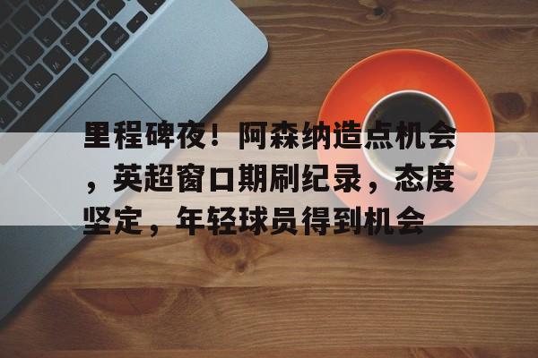 凯发入口 -关于里程碑夜！阿森纳造点机会，英超窗口期刷纪录，态度坚定，年轻球员得到机会的信息